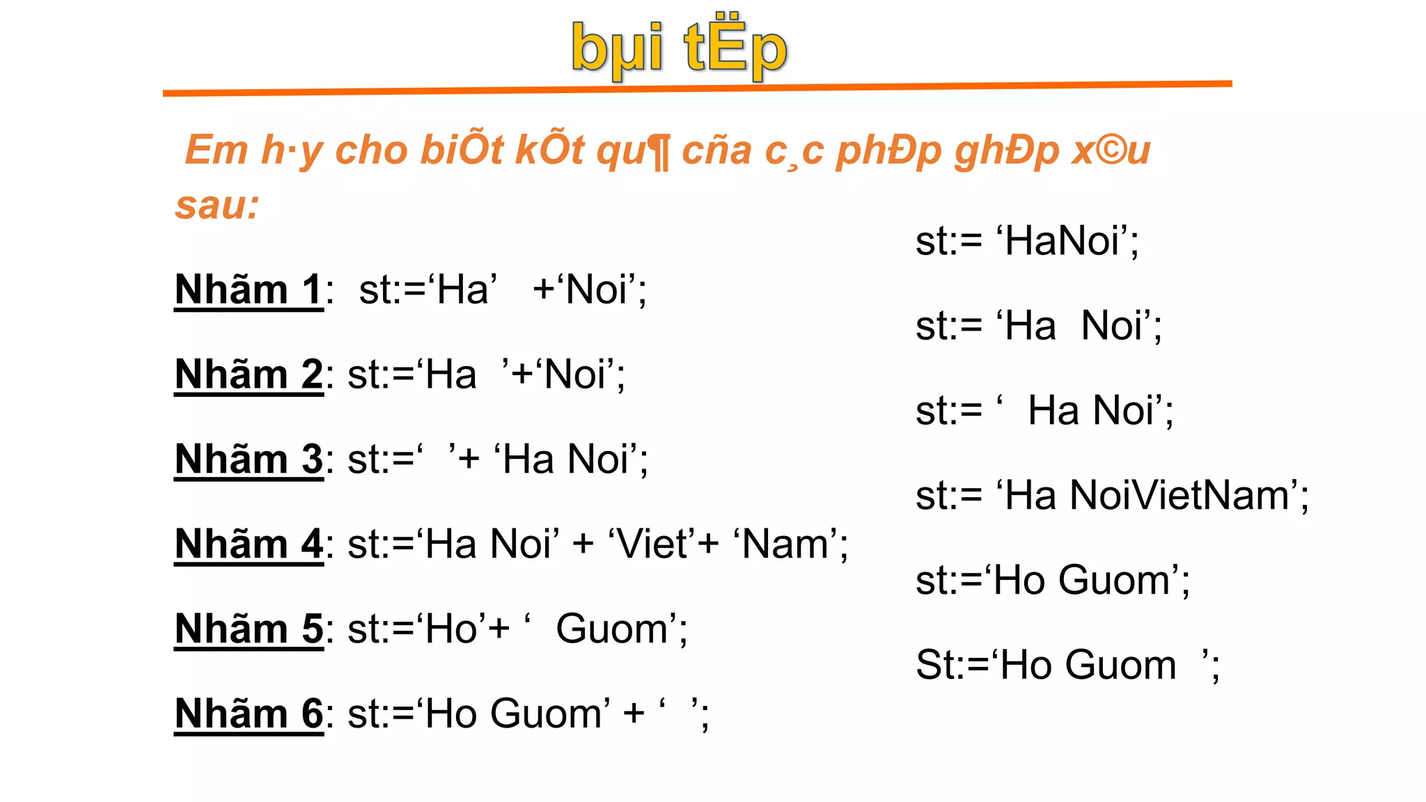 Em h·y cho biÕt kÕt qu¶ cña c¸c phÐp ghÐp x©u
sau:
Nhãm 1: st:=‘Ha’ +‘Noi’;
Nhãm 2: st:=‘Ha ’+‘Noi’;
Nhãm 3: st:=‘ ’+ ‘Ha Noi’;
Nhãm 4: st:=‘Ha Noi’ + ‘Viet’+ ‘Nam’;
Nhãm 5: st:=‘Ho’+ ‘ Guom’;
Nhãm 6: st:=‘Ho Guom’ + ‘ ’;
st:= ‘HaNoi’;
st:= ‘Ha Noi’;
st:= ‘ Ha Noi’;
st:= ‘Ha NoiVietNam’;
st:=‘Ho Guom’;
St:=‘Ho Guom ’;
 