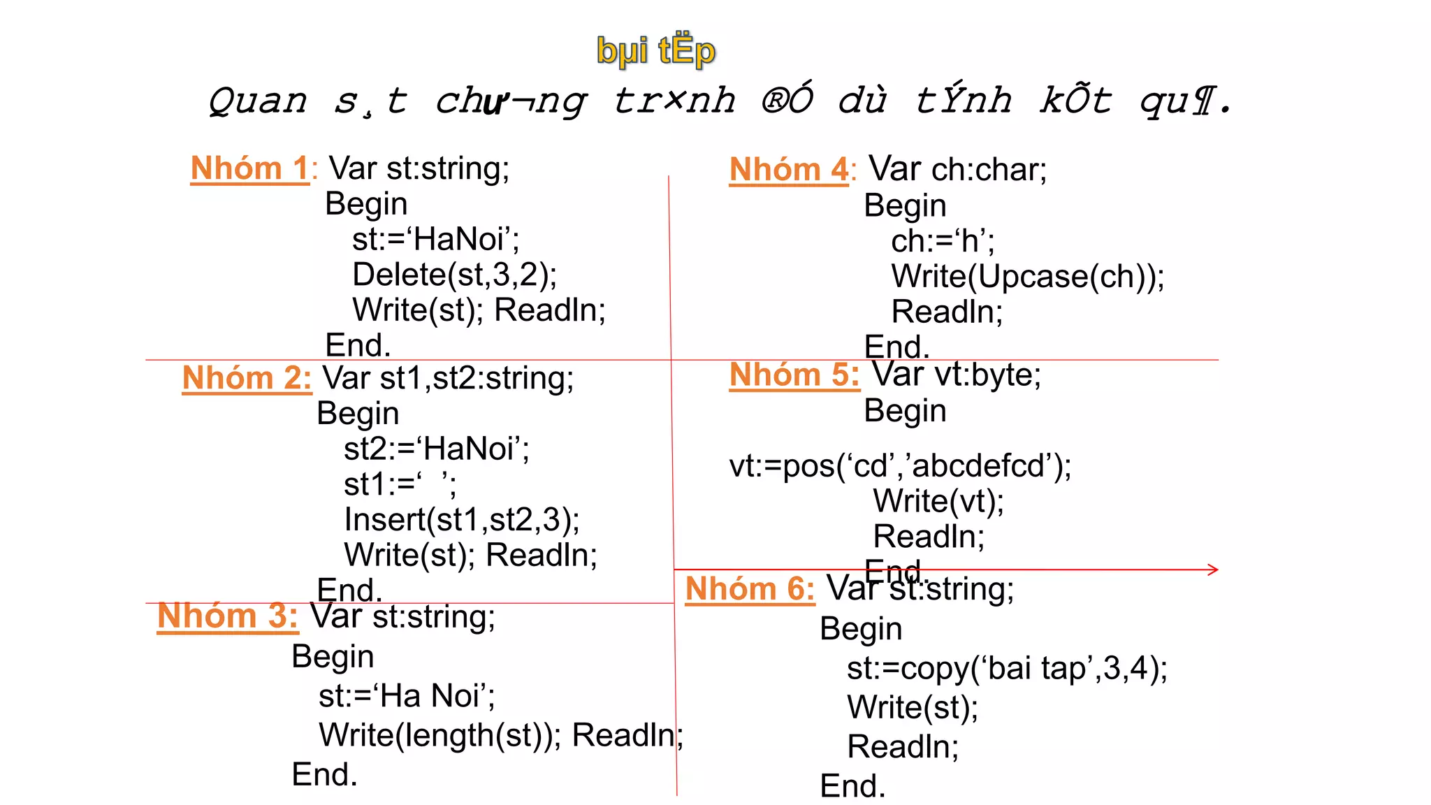 Quan s¸t chư¬ng tr×nh ®Ó dù tÝnh kÕt qu¶.
Nhóm 1: Var st:string;
Begin
st:=‘HaNoi’;
Delete(st,3,2);
Write(st); Readln;
End.
Nhóm 2: Var st1,st2:string;
Begin
st2:=‘HaNoi’;
st1:=‘ ’;
Insert(st1,st2,3);
Write(st); Readln;
End.
Nhóm 3: Var st:string;
Begin
st:=‘Ha Noi’;
Write(length(st)); Readln;
End.
Nhóm 4: Var ch:char;
Begin
ch:=‘h’;
Write(Upcase(ch));
Readln;
End.
Nhóm 5: Var vt:byte;
Begin
vt:=pos(‘cd’,’abcdefcd’);
Write(vt);
Readln;
End.
Nhóm 6: Var st:string;
Begin
st:=copy(‘bai tap’,3,4);
Write(st);
Readln;
End.
 