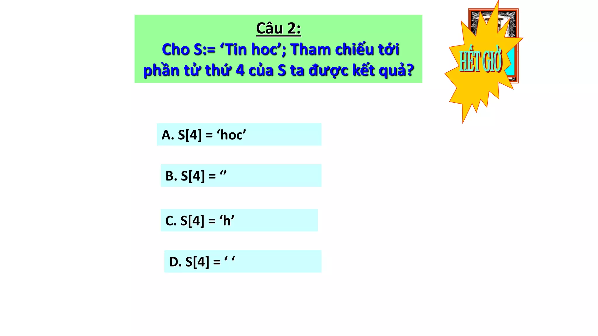 1009080706050403020100
Câu 2:
Cho S:= ‘Tin hoc’; Tham chiếu tới
phần tử thứ 4 của S ta được kết quả?
A. S[4] = ‘hoc’
B. S[4] = ‘’
C. S[4] = ‘h’
D. S[4] = ‘ ‘
 