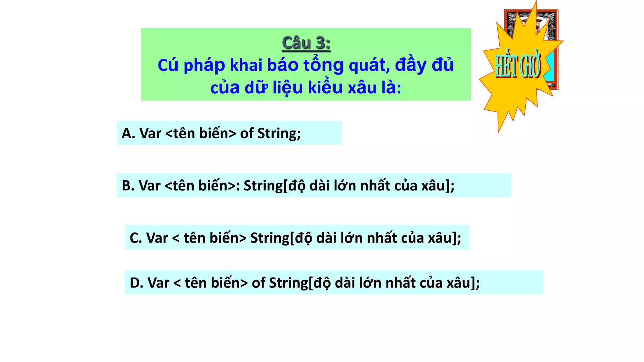 1009080706050403020100
Câu 3:
Cú pháp khai báo tổng quát, đầy đủ
của dữ liệu kiểu xâu là:
A. Var <tên biến> of String;
B. Var <tên biến>: String[độ dài lớn nhất của xâu];
C. Var < tên biến> String[độ dài lớn nhất của xâu];
D. Var < tên biến> of String[độ dài lớn nhất của xâu];
 