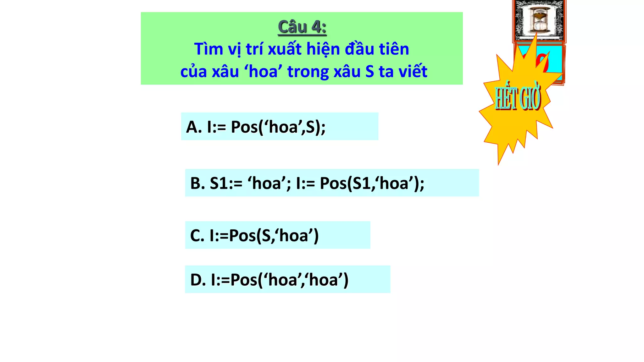 0503020100
Câu 4:
Tìm vị trí xuất hiện đầu tiên
của xâu ‘hoa’ trong xâu S ta viết
A. I:= Pos(‘hoa’,S);
B. S1:= ‘hoa’; I:= Pos(S1,‘hoa’);
C. I:=Pos(S,‘hoa’)
D. I:=Pos(‘hoa’,‘hoa’)
 
