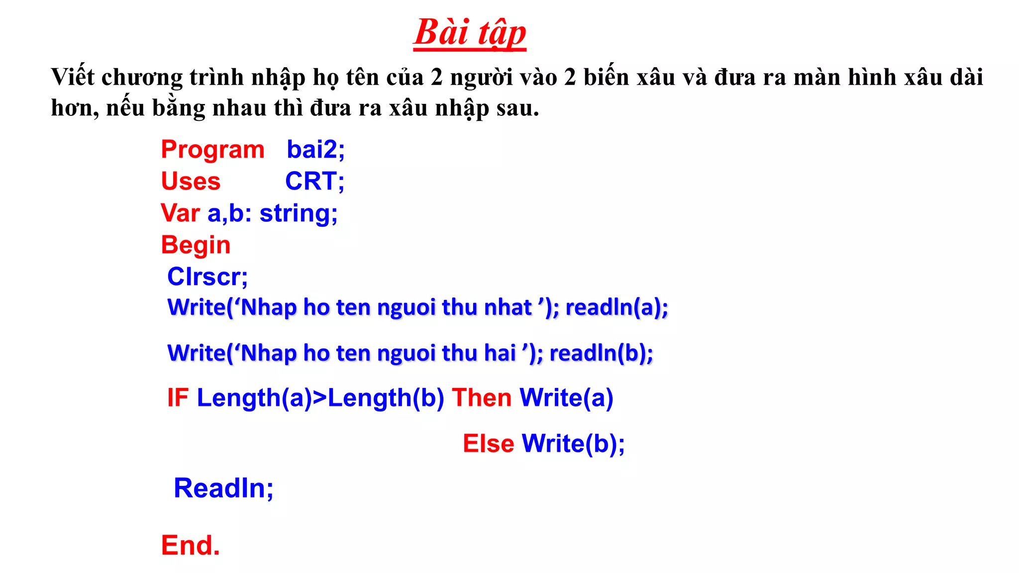 Viết chương trình nhập họ tên của 2 người vào 2 biến xâu và đưa ra màn hình xâu dài
hơn, nếu bằng nhau thì đưa ra xâu nhập sau.
Bài tập
Program bai2;
Uses CRT;
Var a,b: string;
Begin
Clrscr;
Write(‘Nhap ho ten nguoi thu nhat ’); readln(a);
Write(‘Nhap ho ten nguoi thu hai ’); readln(b);
Readln;
End.
IF Length(a)>Length(b) Then Write(a)
Else Write(b);
 