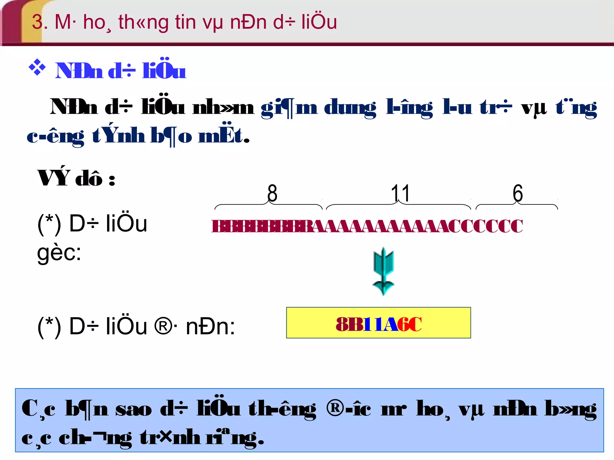 3. M· ho¸ th«ng tin vμ nÐn d÷ liÖu 
 NÐn d÷ liÖu 
NÐn d÷ liÖu nh»m gi¶m dung l­îng 
l­u 
tr÷ vμ t¨ng 
c­êng 
tÝnh b¶o mËt. 
VÝ dô : 
8 11 6 
BBBBBBBBAAAAAAAAAAACCCCCC 
(*) D÷ liÖu 
gèc: 
(*) D÷ liÖu ®· nÐn: 8B11A6C 
C¸c b¶n sao d÷ liÖu th­êng 
®­îc 
m· ho¸ vμ nÐn b»ng 
c¸c ch­ 
¬ng tr×nh riªng. 
 