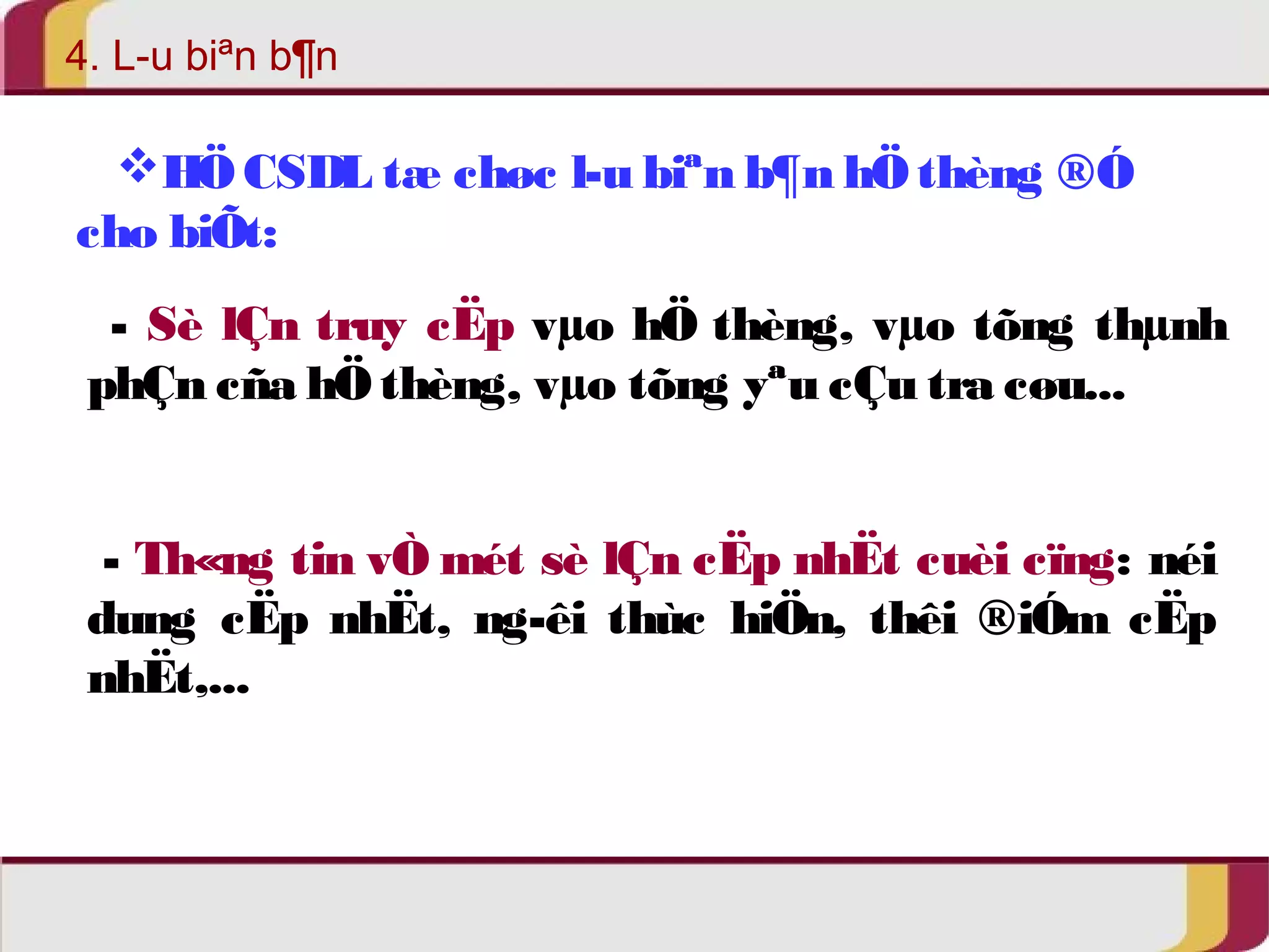 4. L­u 
biªn b¶n 
HÖ CSDL tæ chøc l­u 
biªn b¶n hÖ thèng ®Ó 
cho biÕt: 
- Sè lÇn truy cËp vμo hÖ thèng, vμo tõng thμnh 
phÇn cña hÖ thèng, vμo tõng yªu cÇu tra cøu... 
- Th«ng tin vÒ mét sè lÇn cËp nhËt cuèi cïng: néi 
dung cËp nhËt, ng­êi 
thùc hiÖn, thêi ®iÓm cËp 
nhËt,... 
 