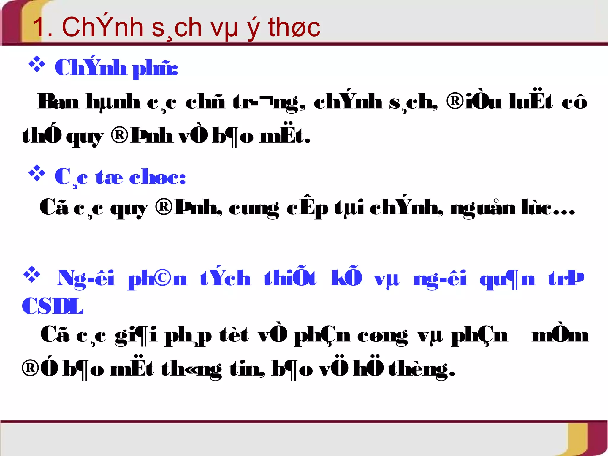 1. ChÝnh s¸ch vμ ý thøc 
 ChÝnh phñ: 
Ban hμnh c¸c chñ tr­ 
¬ng, chÝnh s¸ch, ®iÒu luËt cô 
thÓ quy ®Þnh vÒ b¶o mËt. 
 C¸c tæ chøc: 
Cã c¸c quy ®Þnh, cung cÊp tμi chÝnh, nguån lùc… 
 Ng­êi 
ph©n tÝch thiÕt kÕ vμ ng­êi 
qu¶n trÞ 
CSDL 
Cã c¸c gi¶i ph¸p tèt vÒ phÇn cøng vμ phÇn mÒm 
®Ó b¶o mËt th«ng tin, b¶o vÖ hÖ thèng. 
 