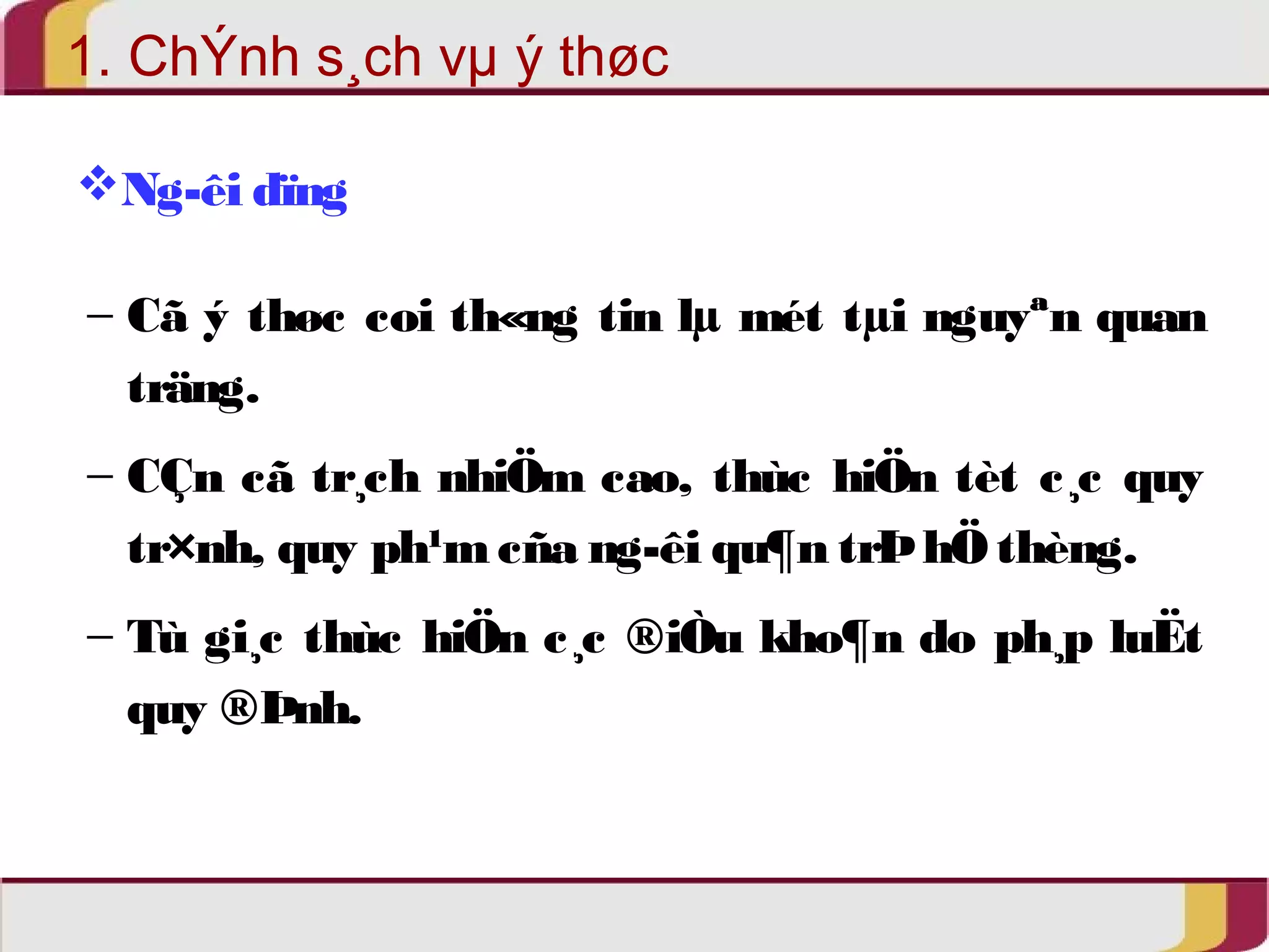 1. ChÝnh s¸ch vμ ý thøc 
Ng­êi 
dïng 
- Cã ý thøc coi th«ng tin lμ mét tμi nguyªn quan 
träng. 
- CÇn cã tr¸ch nhiÖm cao, thùc hiÖn tèt c¸c quy 
tr×nh, quy ph¹m cña ng­êi 
qu¶n trÞ hÖ thèng. 
- Tù gi¸c thùc hiÖn c¸c ®iÒu kho¶n do ph¸p luËt 
quy ®Þnh. 
 