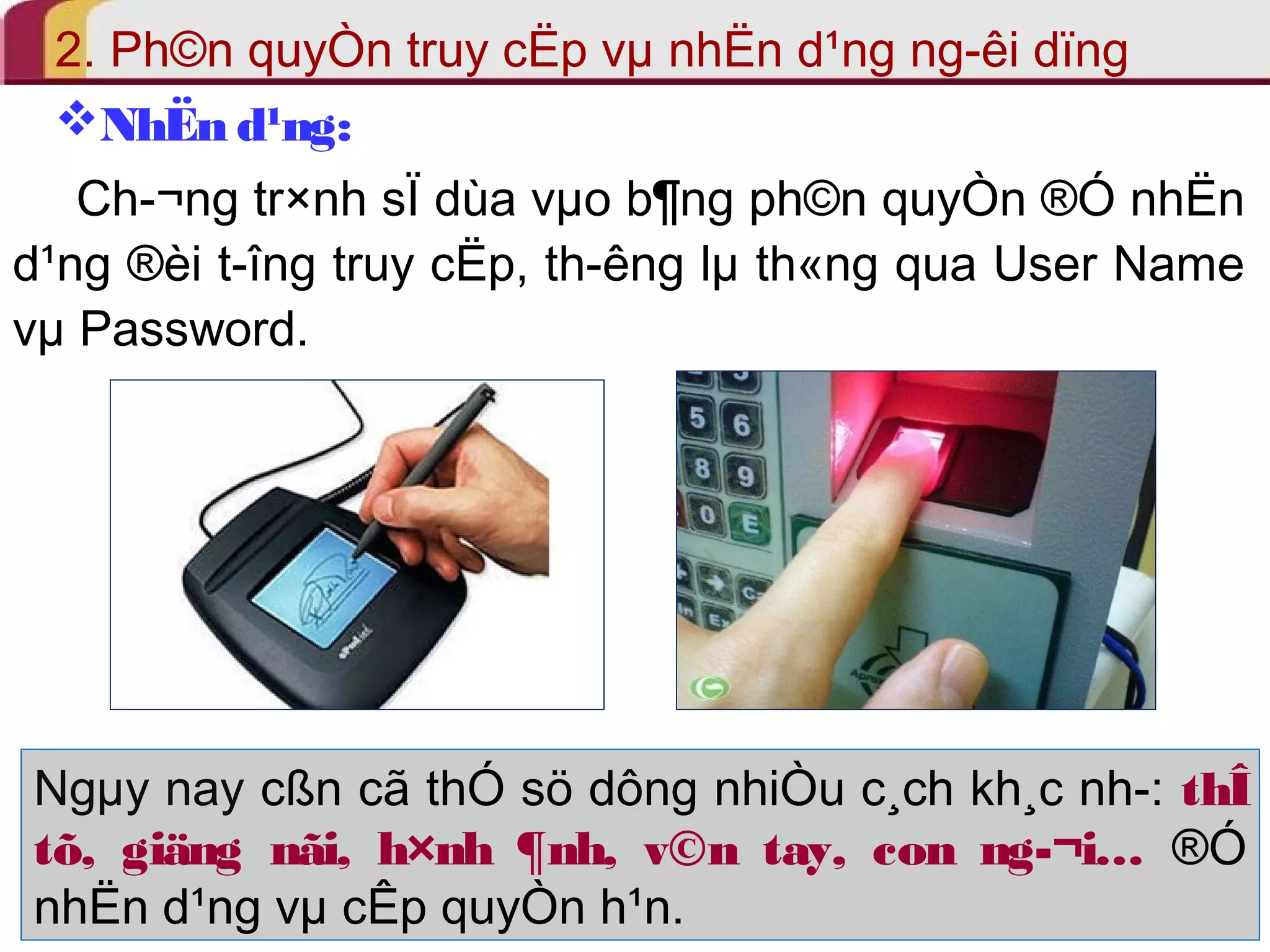 2. Ph©n quyÒn truy cËp vμ nhËn d¹ng ng­êi 
dïng 
NhËn d¹ng: 
Ch­ 
¬ng tr×nh sÏ dùa vμo b¶ng ph©n quyÒn ®Ó nhËn 
d¹ng ®èi t­îng 
truy cËp, th­êng 
lμ th«ng qua User Name 
vμ Password. 
Ngμy nay cßn cã thÓ sö dông nhiÒu c¸ch kh¸c nh­: 
thÎ 
tõ, giäng nãi, h×nh ¶nh, v©n tay, con ng­ 
¬i… ®Ó 
nhËn d¹ng vμ cÊp quyÒn h¹n. 
 