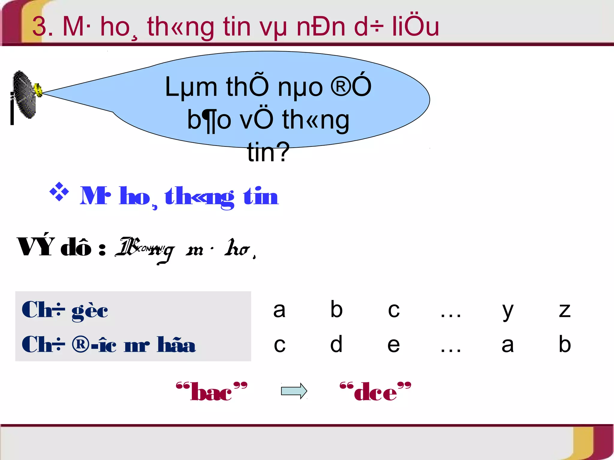 3. M· ho¸ th«ng tin vμ nÐn d÷ liÖu 
Lμm thÕ nμo ®Ó 
b¶o vÖ th«ng 
tin? 
 M· ho¸ th«ng tin 
VÝ dô : B¶ng m · ho ¸ 
Ch÷ gèc a b c … y z 
Ch÷ ®­îc 
m· hãa c d e … a b 
“bac” “dce” 
 