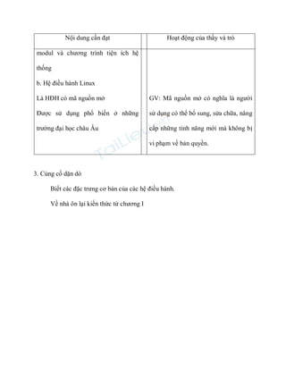 Nội dung cần đạt

Hoạt động của thầy và trò

modul và chương trình tiện ích hệ
thống
b. Hệ điều hành Linux
Là HĐH có mã nguồn mở

GV: Mã nguồn mở có nghĩa là người

Được sử dụng phổ biến ở những

sử dụng có thể bổ sung, sửa chữa, nâng

trường đại học châu Âu

cấp những tính năng mới mà không bị
vi phạm về bản quyền.

3. Củng cố dặn dò
Biết các đặc trưng cơ bản của các hệ điều hành.
Về nhà ôn lại kiến thức từ chương I

 