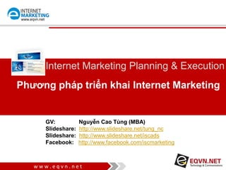 w w w . e q v n . n e t
www.eqvn.net
Phương pháp triển khai Internet Marketing
Internet Marketing Planning & Execution
GV: Nguyễn Cao Tùng (MBA)
Contact: tung.nguyencao@gmail.com - 0908203242
Slideshare: http://www.slideshare.net/tung_nc
Slideshare: http://www.slideshare.net/iscads
Facebook: http://www.facebook.com/iscmarketing
 