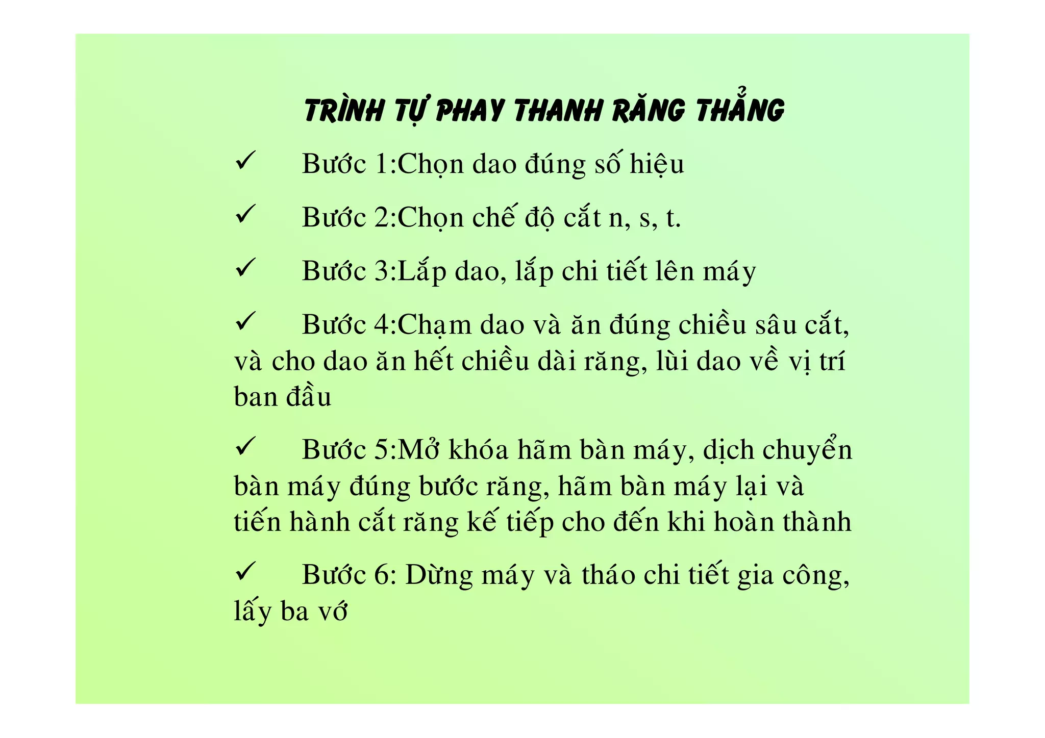 TRÌNH TÖÏ PHAY THANH RAÊNG THAÚNG
 Böôùc 1:Choïn dao ñuùng soá hieäu
 Böôùc 2:Choïn cheá ñoä caét n, s, t.
 Böôùc 3:Laép dao, laép chi tieát leân maùy
 Böôùc 4:Chaïm dao vaø aên ñuùng chieàu saâu caét,
vaø cho dao aên heát chieàu daøi raêng, luøi dao veà vò trí
ban ñaàu
 Böôùc 5:Môû khoùa haõm baøn maùy, dòch chuyeån
baøn maùy ñuùng böôùc raêng, haõm baøn maùy laïi vaø
tieán haønh caét raêng keá tieáp cho ñeán khi hoaøn thaønh
 Böôùc 6: Döøng maùy vaø thaùo chi tieát gia coâng,
laáy ba vôù
 