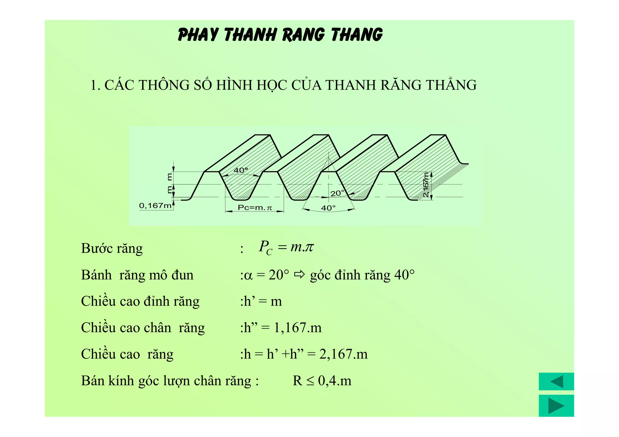 1. CÁC THÔNG SỐ HÌNH HỌC CỦA THANH RĂNG THẲNG
Bước răng :
Bánh răng mô đun : = 20°  góc đỉnh răng 40°
Chiều cao đỉnh răng :h’ = m
Chiều cao chân răng :h” = 1,167.m
Chiều cao răng :h = h’ +h” = 2,167.m
Bán kính góc lượn chân răng : R  0,4.m
mm
0,167m
2,167m
Pc=m.
40°
40°
20°
PHAY THANH RANG THANG
.mPC 
 