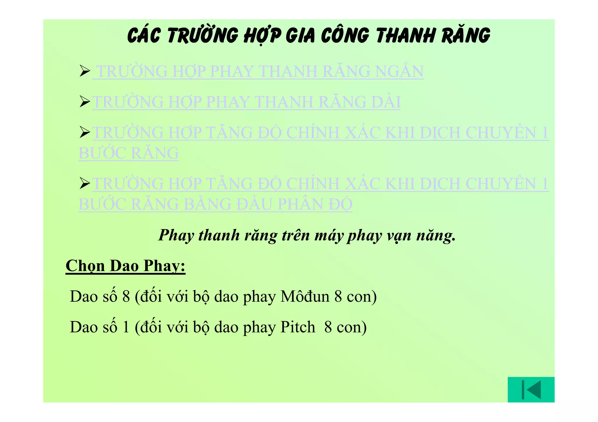 Phay thanh răng trên máy phay vạn năng.
Chọn Dao Phay:
Dao số 8 (đối với bộ dao phay Môđun 8 con)
Dao số 1 (đối với bộ dao phay Pitch 8 con)
 TRƯỜNG HỢP PHAY THANH RĂNG NGẮN
TRƯỜNG HỢP PHAY THANH RĂNG DÀI
TRƯỜNG HỢP TĂNG ĐỘ CHÍNH XÁC KHI DỊCH CHUYỂN 1
BƯỚC RĂNG
TRƯỜNG HỢP TĂNG ĐỘ CHÍNH XÁC KHI DỊCH CHUYỂN 1
BƯỚC RĂNG BẰNG ĐẦU PHÂN ĐỘ
CAÙC TRÖÔØNG HÔÏP GIA COÂNG THANH RAÊNG
 