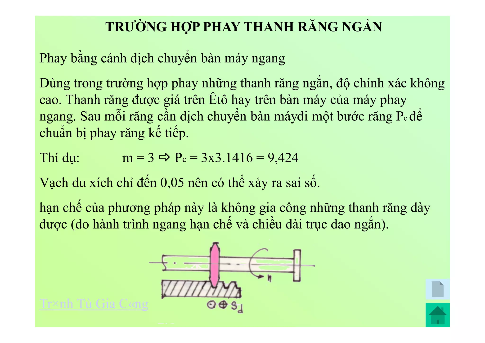 Phay bằng cánh dịch chuyển bàn máy ngang
Dùng trong trường hợp phay những thanh răng ngắn, độ chính xác không
cao. Thanh răng được giá trên Êtô hay trên bàn máy của máy phay
ngang. Sau mỗi răng cần dịch chuyển bàn máyđi một bước răng Pc để
chuẩn bị phay răng kế tiếp.
Thí dụ: m = 3  Pc = 3x3.1416 = 9,424
Vạch du xích chỉ đến 0,05 nên có thể xảy ra sai số.
hạn chế của phương pháp này là không gia công những thanh răng dày
được (do hành trình ngang hạn chế và chiều dài trục dao ngắn).
TRƯỜNG HỢP PHAY THANH RĂNG NGẮN
Tr×nh Tù Gia C«ng
 
