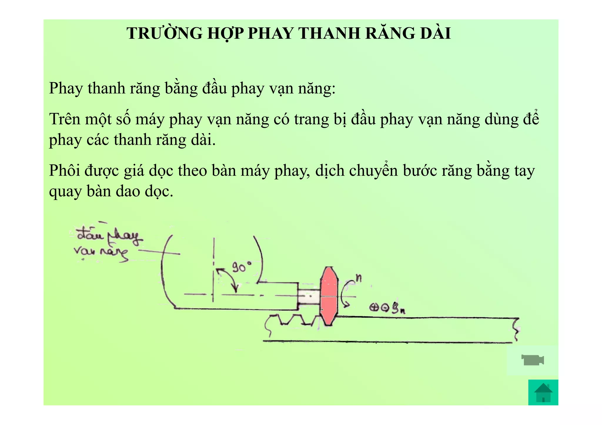 Phay thanh răng bằng đầu phay vạn năng:
Trên một số máy phay vạn năng có trang bị đầu phay vạn năng dùng để
phay các thanh răng dài.
Phôi được giá dọc theo bàn máy phay, dịch chuyển bước răng bằng tay
quay bàn dao dọc.
TRƯỜNG HỢP PHAY THANH RĂNG DÀI
 