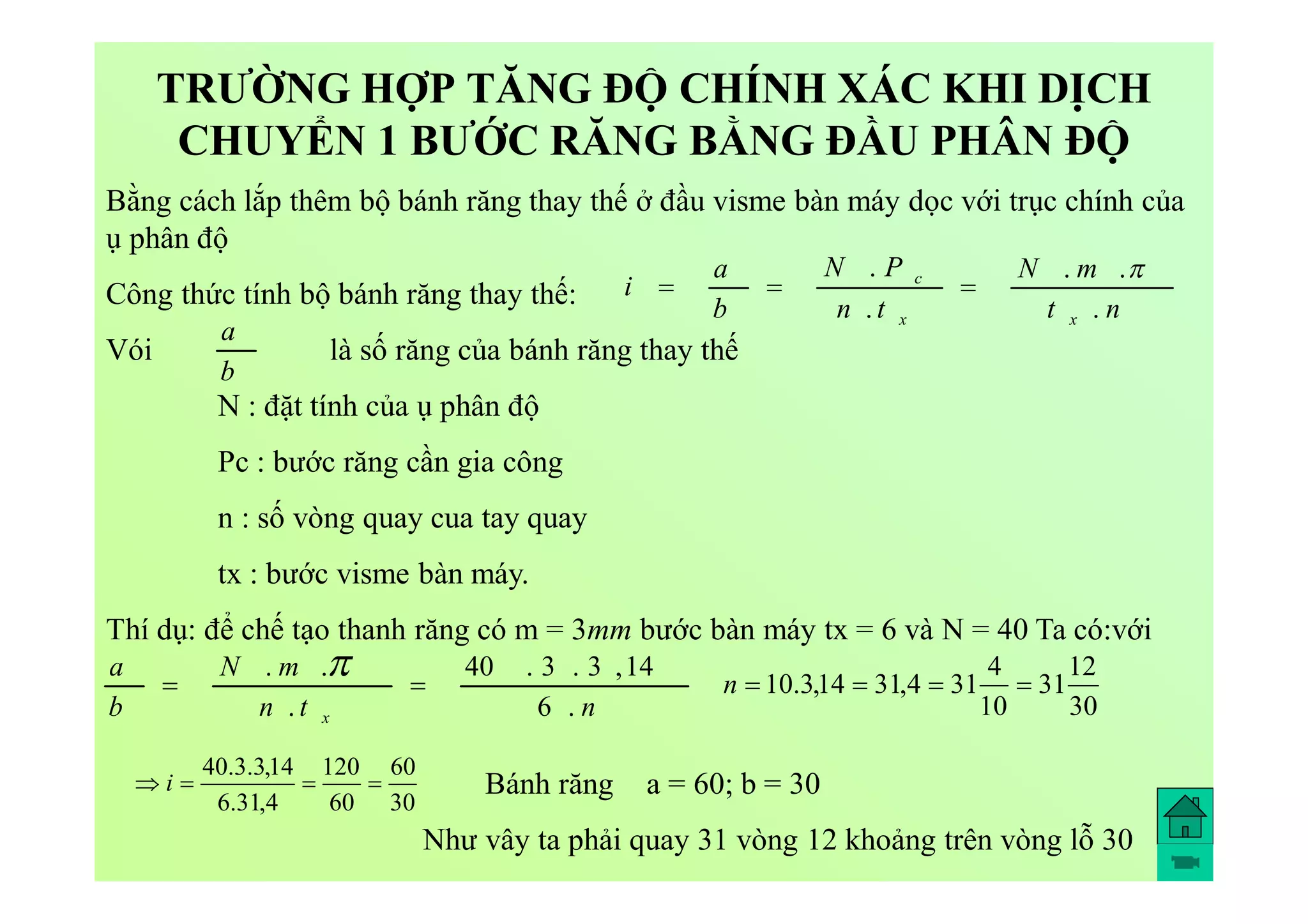TRƯỜNG HỢP TĂNG ĐỘ CHÍNH XÁC KHI DỊCH
CHUYỂN 1 BƯỚC RĂNG BẰNG ĐẦU PHÂN ĐỘ
Bằng cách lắp thêm bộ bánh răng thay thế ở đầu visme bàn máy dọc với trục chính của
ụ phân độ
Công thức tính bộ bánh răng thay thế:
Vói là số răng của bánh răng thay thế
N : đặt tính của ụ phân độ
Pc : bước răng cần gia công
n : số vòng quay cua tay quay
tx : bước visme bàn máy.
Thí dụ: để chế tạo thanh răng có m = 3mm bước bàn máy tx = 6 và N = 40 Ta có:với
nt
mN
tn
PN
b
a
i
xx
c
.
..
.
. 

b
a
ntn
mN
b
a
x .6
14,3.3.40
.
..


30
12
31
10
4
314,3114,3.10 n
30
60
60
120
4,31.6
14,3.3.40
 i Bánh răng a = 60; b = 30
Như vây ta phải quay 31 vòng 12 khoảng trên vòng lỗ 30
 