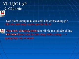 VI. LỤC LẠPVI. LỤC LẠP
2. Cấu trúc2. Cấu trúc
Đặc điểm không màu của chất nền có tác dụng gì?Đặc điểm không màu của chất nền có tác dụng gì?
- Để cho ánh sáng xuyên qua hệ sắc tố- Để cho ánh sáng xuyên qua hệ sắc tố
Vì sao các tilacôit không nằm rải rác mà lại xếp chồngVì sao các tilacôit không nằm rải rác mà lại xếp chồng
lên nhau ?lên nhau ?
- Đạt được số lượng nhiều- Đạt được số lượng nhiều
- Để nhận được toàn bộ ánh sáng chiếu xuống —>- Để nhận được toàn bộ ánh sáng chiếu xuống —>
quang hợp xảy ra mạnhquang hợp xảy ra mạnh
 
