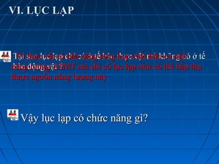 VI. LỤC LẠPVI. LỤC LẠP
Tại sao lục lạp chỉ có ở tế bào thực vật mà không có ở tếTại sao lục lạp chỉ có ở tế bào thực vật mà không có ở tế
bào động vật ?bào động vật ?
- Vì thực vật có khả năng tổng hợp chất hữu cơ nhờ- Vì thực vật có khả năng tổng hợp chất hữu cơ nhờ
năng lượng ASMT mà chỉ có lục lạp mới có thể hấp thụnăng lượng ASMT mà chỉ có lục lạp mới có thể hấp thụ
được nguồn năng lượng nàyđược nguồn năng lượng này
Vậy lục lạp có chức năng gì?Vậy lục lạp có chức năng gì?
 