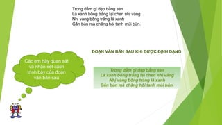 Các em hãy quan sát
và nhận xét cách
trình bày của đoạn
văn bản sau
Trong đầm gì đẹp bằng sen
Lá xanh bông trắng lại chen nhị vàng
Nhị vàng bông trắng lá xanh
Gần bùn mà chẳng hôi tanh mùi bùn.
ĐOẠN VĂN BẢN SAU KHI ĐƯỢC ĐỊNH DẠNG
Trong đầm gì đẹp bằng sen
Lá xanh bông trắng lại chen nhị vàng
Nhị vàng bông trắng lá xanh
Gần bùn mà chẳng hôi tanh mùi bùn.
 