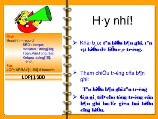 H·y nhí! 
 Khai b¸o: tªn biÕn b¶n ghi, tªn 
vμ kiÓu d÷ liÖu c¸c tr­êng. 
 Tham chiÕu tr­êng 
cña b¶n 
ghi: 
Tªn biÕn b¶n ghi.tªn tr­êng 
 G¸n gi¸ trÞ cho tõng tr­êng 
cña 
b¶n ghi hoÆc gi÷a hai biÕn 
cïng kiÓu. 
Type 
Hocsinh = record 
SBD : integer; 
Hovaten : string[30]; 
Toan,Van,Tong:real; 
Ketqua :string[10]; 
end; 
Var 
LOP: ARRAY[1..50] of hocsinh; 
LOP[i].SBD 
