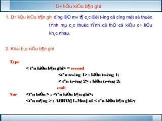 D÷ liÖu kiÓu b¶n ghi 
1. D÷ liÖu kiÓu b¶n ghi dïng ®Ó m« t¶ c¸c ®èi t­îng 
cã cïng mét sè thuéc 
tÝnh mμ c¸c thuéc tÝnh cã thÓ cã kiÓu d÷ liÖu 
kh¸c nhau. 
2. Khai b¸o kiÓu b¶n ghi 
Type 
< tªn kiÓu b¶n ghi> = record 
<tªn tr­êng 
1> : kiÓu tr­êng 
1; 
< tªn tr­êng 
2> : kiÓu tr­êng 
2; 
end; 
Var <tªn biÕn > : <tªn kiÓu b¶n ghi>; 
<tªn m¶ng > : ARRAY[1..Max] of < tªn kiÓu b¶n ghi>; 
 