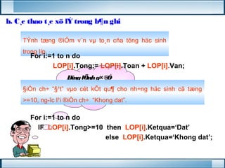 b. C¸c thao t¸c xö lÝ trong b¶n ghi 
TÝnh tæng ®iÓm v¨n vμ to¸n cña tõng häc sinh 
trong líp. 
For i:=1 to n do 
LOP[i].Tong:= LOP[i].Toan + LOP[i].Van; 
Dïng lÖnh g× ®Ó 
tÝnh tæng cho 
tõng b¶n ghi nhØ ? 
§iÒn ch÷ “§¹t” vμo cét kÕt qu¶ cho nh÷ng häc sinh cã tæng 
>=10, ng­îc 
l¹i ®iÒn ch÷ “Khong dat”. 
For i:=1 to n do 
IF LOP[i].Tong>=10 then LOP[i].Ketqua=‘Dat’ 
else LOP[i].Ketqua=‘Khong dat’; 
 