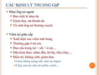 CÁC BệNH LÝ THƯờNG GặP
   Nhọt ống tai ngoài
     Bản chất là nhọt da
     Giảm đau, sát khuẩn da
     Vệ sinh ống tai thường xuyên


   Viêm tai giữa cấp
     Xuất hiện sau viêm mũi họng
     Thường gặp ở trẻ em
     Đau sâu trong tai + sốt + ù tai…
     Dấu kèm theo: nhức đầu, bỏ bú, tiêu chảy…
     Điều trị: kháng sinh, giảm đau.
        Chưa thủng màng nhĩ: nhỏ tai otipax
        Chảy mủ tai: nhỏ tai otifar, otofa…
 