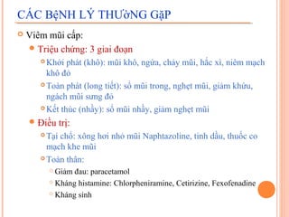 CÁC BệNH LÝ THƯờNG GặP
   Viêm mũi cấp:
     Triệu chứng: 3 giai đoạn
        Khởi phát (khô): mũi khô, ngứa, chảy mũi, hắc xì, niêm mạch
         khô đỏ
        Toàn phát (long tiết): sổ mũi trong, nghẹt mũi, giảm khứu,

         ngách mũi sưng đỏ
        Kết thúc (nhầy): sổ mũi nhầy, giảm nghẹt mũi

     Điều     trị:
        Tại chổ: xông hơi nhỏ mũi Naphtazoline, tinh dầu, thuốc co
         mạch khe mũi
        Toàn thân:

            Giảm đau: paracetamol
            Kháng histamine: Chlorpheniramine, Cetirizine, Fexofenadine

            Kháng sinh
 