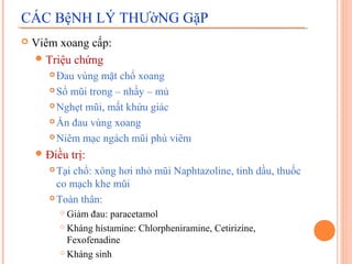 CÁC BệNH LÝ THƯờNG GặP
   Viêm xoang cấp:
     Triệu chứng
        Đau vùng mặt chổ xoang
        Sổ mũi trong – nhầy – mủ

        Nghẹt mũi, mất khứu giác

        Ấn đau vùng xoang

        Niêm mạc ngách mũi phù viêm

     Điều     trị:
        Tại chổ: xông hơi nhỏ mũi Naphtazoline, tinh dầu, thuốc
         co mạch khe mũi
        Toàn thân:

            Giảm đau: paracetamol
            Kháng histamine: Chlorpheniramine, Cetirizine,

             Fexofenadine
            Kháng sinh
 