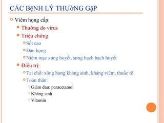 CÁC BệNH LÝ THƯờNG GặP
   Viêm họng cấp:
     Thường do virus
     Triệu chứng
        Sốt cao
        Đau họng

        Niêm mạc xung huyết, sưng hạch bạch huyết

     Điều     trị:
        Tại chổ: xông họng kháng sinh, kháng viêm, thuốc tê
        Toàn thân:

            Giảm đau: paracetamol
            Kháng sinh

            Vitamin
 