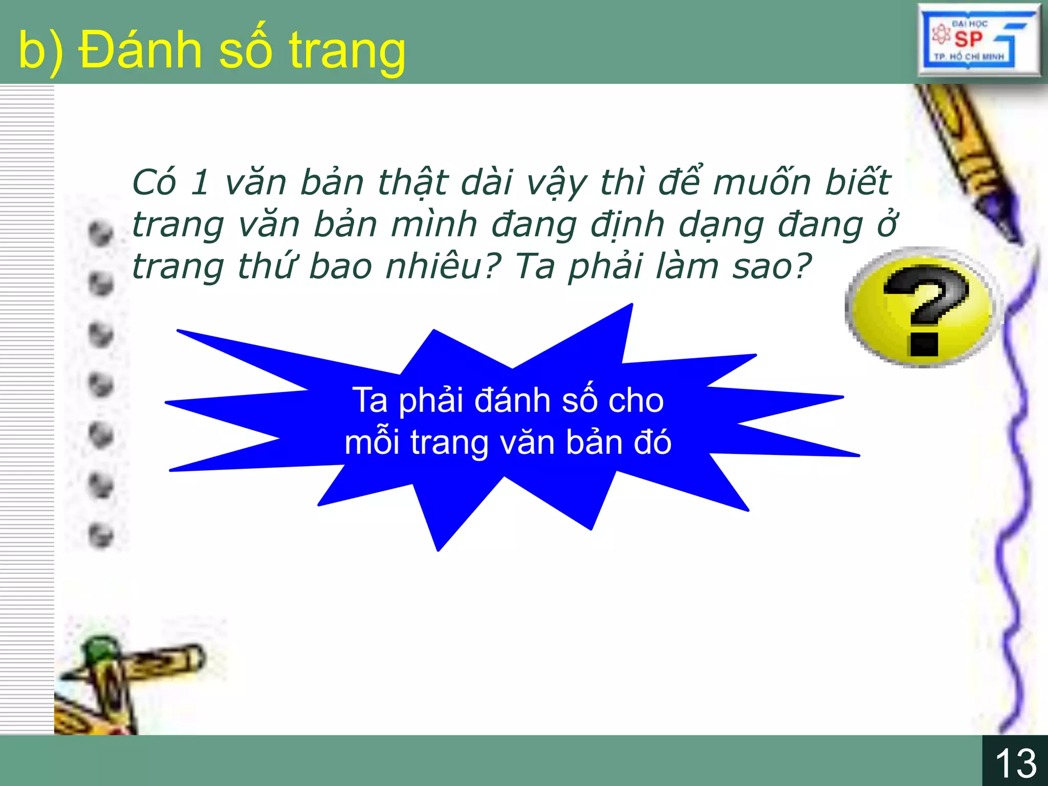 13
LOGO
13
b) Đánh số trang
Có 1 văn bản thật dài vậy thì để muốn biết
trang văn bản mình đang định dạng đang ở
trang thứ bao nhiêu? Ta phải làm sao?
Ta phải đánh số cho
mỗi trang văn bản đó
 