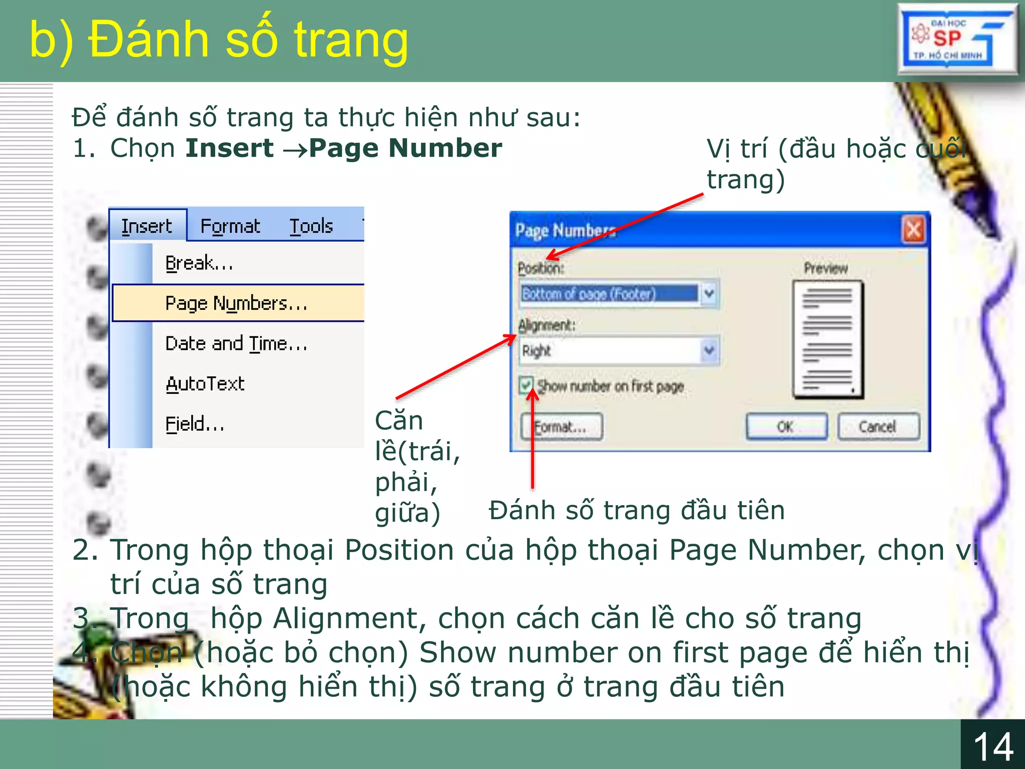 14
LOGO
14
b) Đánh số trang
Để đánh số trang ta thực hiện như sau:
1. Chọn Insert Page Number
2. Trong hộp thoại Position của hộp thoại Page Number, chọn vị
trí của số trang
3. Trong hộp Alignment, chọn cách căn lề cho số trang
4. Chọn (hoặc bỏ chọn) Show number on first page để hiển thị
(hoặc không hiển thị) số trang ở trang đầu tiên
Vị trí (đầu hoặc cuối
trang)
Căn
lề(trái,
phải,
giữa) Đánh số trang đầu tiên
 