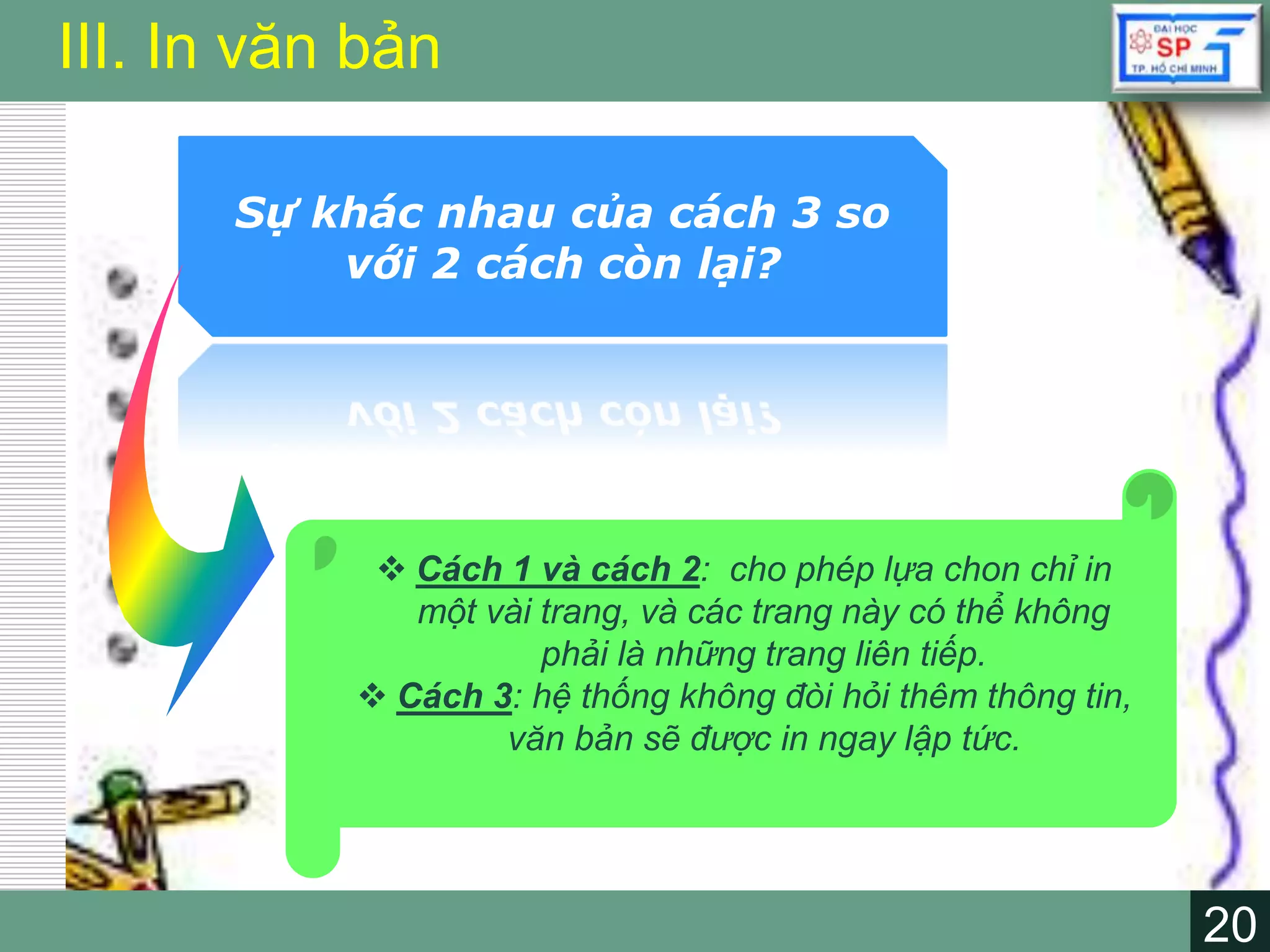 20
LOGO
20
III. In văn bản
Sự khác nhau của cách 3 so
với 2 cách còn lại?
 Cách 1 và cách 2: cho phép lựa chon chỉ in
một vài trang, và các trang này có thể không
phải là những trang liên tiếp.
 Cách 3: hệ thống không đòi hỏi thêm thông tin,
văn bản sẽ được in ngay lập tức.
 