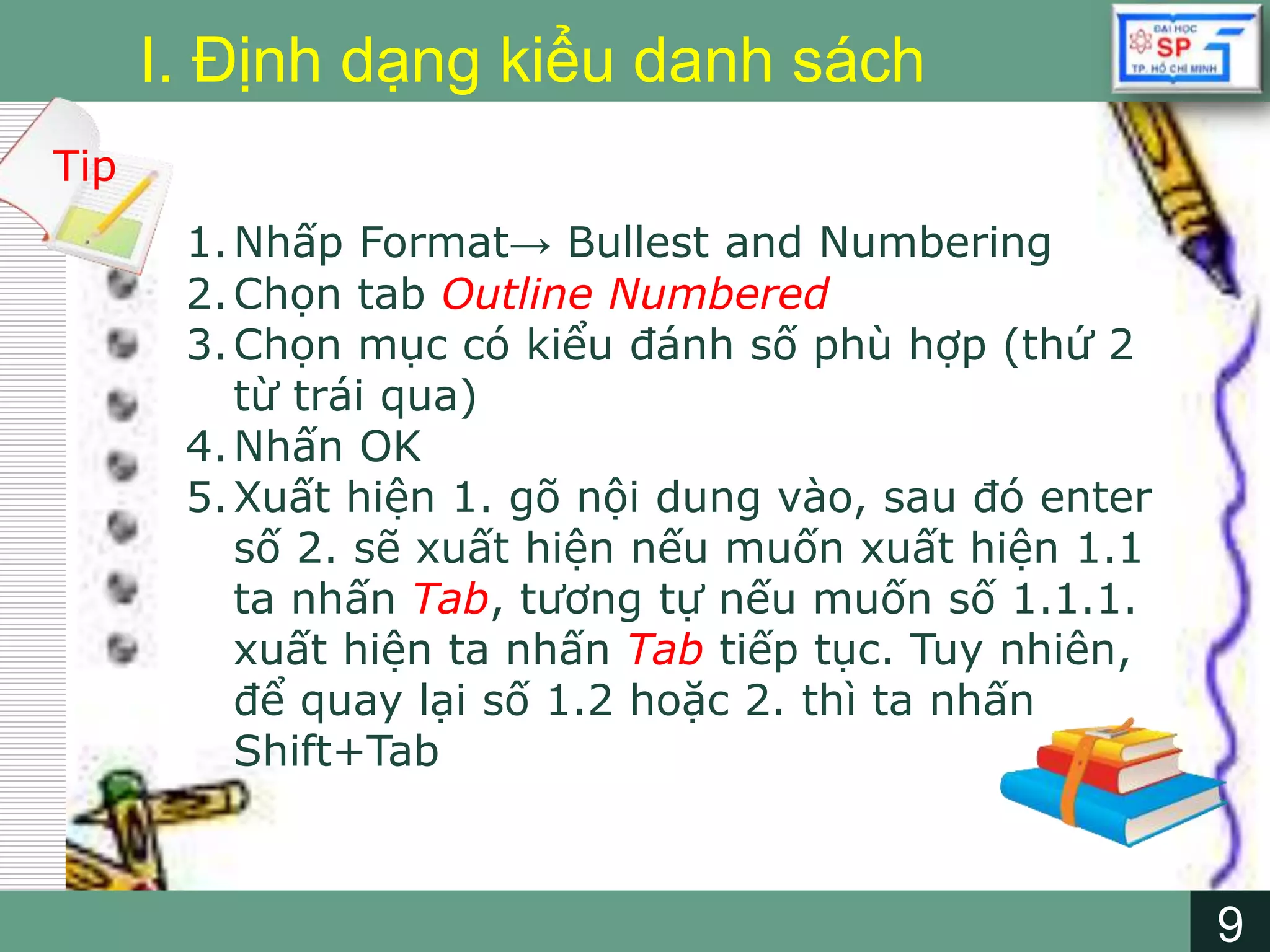 9
LOGO
9
I. Định dạng kiểu danh sách
Tip
1.Nhấp Format→ Bullest and Numbering
2.Chọn tab Outline Numbered
3.Chọn mục có kiểu đánh số phù hợp (thứ 2
từ trái qua)
4.Nhấn OK
5.Xuất hiện 1. gõ nội dung vào, sau đó enter
số 2. sẽ xuất hiện nếu muốn xuất hiện 1.1
ta nhấn Tab, tương tự nếu muốn số 1.1.1.
xuất hiện ta nhấn Tab tiếp tục. Tuy nhiên,
để quay lại số 1.2 hoặc 2. thì ta nhấn
Shift+Tab
 