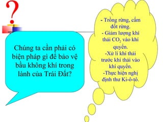 Chúng ta cần phải có
biện pháp gì để bảo vệ
bầu không khí trong
lành của Trái Đất?
- Trồng rừng, cấm
đốt rừng.
- Giảm lượng khí
thải CO2 vào khí
quyển.
-Xử lí khí thải
trước khi thải vào
khí quyển.
-Thực hiện nghị
định thư Ki-ô-tô.
 