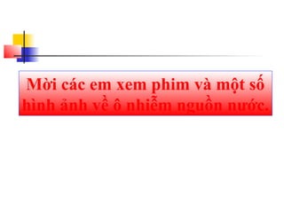 Mời các em xem phim và một số
hình ảnh về ô nhiễm nguồn nước.
 