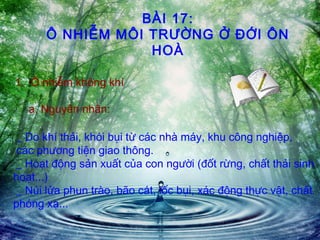 BÀI 17:
Ô NHIỄM MÔI TRƯỜNG Ở ĐỚI ÔN
HOÀ
1. Ô nhiễm không khí
a. Nguyên nhân:
_ Do khí thải, khói bụi từ các nhà máy, khu công nghiệp,
các phương tiện giao thông.
_ Hoạt động sản xuất của con người (đốt rừng, chất thải sinh
hoạt...)
_ Núi lửa phun trào, bão cát, lốc bụi, xác động thực vật, chất
phóng xạ...
 