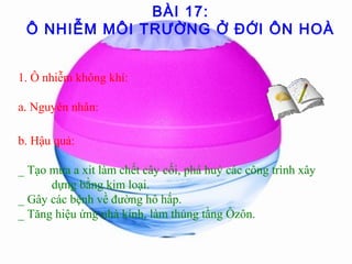 BÀI 17:
Ô NHIỄM MÔI TRƯỜNG Ở ĐỚI ÔN HOÀ
1. Ô nhiễm không khí:
a. Nguyên nhân:
b. Hậu quả:
_ Tạo mưa a xit làm chết cây cối, phá huỷ các công trình xây
dựng bằng kim loại.
_ Gây các bệnh về đường hô hấp.
_ Tăng hiệu ứng nhà kính, làm thủng tầng Ôzôn.
 