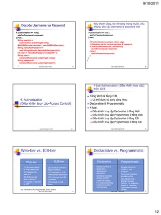 9/10/2011
12
Decode Username và Password
if (authorization == null) {
askForPassword(response);
} else {
String userInfo =
authorization.substring(6).trim();
BASE64Decoder decoder = new BASE64Decoder();
String nameAndPassword =
new String(decoder.decodeBuffer(userInfo));
int index = nameAndPassword.indexOf(":");
String user =
nameAndPassword.substring(0, index);
String password =
nameAndPassword.substring(index+1);
...
67DatTT-DSE-SOICT-HUST
Nếu thành công, trả về trang mong muốn, nếu
không, yêu cầu username & password mới
if (authorization == null) {
askForPassword(response);
} else {
...
// If authentication succeeds, return page.
// Otherwise, ask for correct username & password
if (areEqualReversed(user, password)) {
showStock(request, response);
} else {
askForPassword(response);
}
}
}
68DatTT-DSE-SOICT-HUST
4. Authorization
(Điều khiển truy cập-Access Control)
69DatTT-DSE-SOICT-HUST
4 loại Authorization (điều khiển truy cập)
trên J2EE
 Tầng Web & tầng EJB
 Có thể được sử dụng cùng nhau
 Declarative & Programmatic
 4 loại:
 Điều khiển truy cập Declarative ở tầng Web
 Điều khiển truy cập Programmatic ở tầng Web
 Điều khiển truy cập Declarative ở tầng EJB
 Điều khiển truy cập Programmatic ở tầng EJB
70DatTT-DSE-SOICT-HUST
EJB-tier
Web-tier vs. EJB-tier
• (D) Access control
to Web resources
• (D) Declared in
web.xml
• (D) Enforced by
web container
• (P) Coded in servlet
or JSP
• (D) Access control to
bean methods
• (D) Declared in EJB
deployment descriptor
• (D) Enforced by EJB
container
• (P) Coded in EJB
bean
Web-tier
(D): Declarative (P): Programmatic access control
71DatTT-DSE-SOICT-HUST
Programmatic
Declarative vs. Programmatic
• Access control is
declared in
deployment
descriptor
• Container handles
access control
• Does not handle
fine-grained access
control, it is all or
nothing deal
• Access control is
coded in your
program
• Your code handles
access control
• Can handle fine-
grained access
control, i.e. instance-
based or business
logic based access
control
Declarative
72DatTT-DSE-SOICT-HUST
 