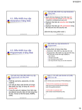 9/10/2011
13
4.1. Điều khiển truy cập
Declarative ở tầng Web
73DatTT-DSE-SOICT-HUST
Các bước điều khiển truy cập Declarative
ở tầng Web
 Người triển khai (Deployer) thực hiện map định
danh người dùng thật với các security roles (vd:
<install-dir>/config/tomcat-users.xml)
 Deployer khai báo các security roles trong file
web.xml
 Deployer khai báo các URL permissions trong
file web.xml cho mỗi security role
(Đã trình bày trong phần trước! )
74DatTT-DSE-SOICT-HUST
4.2. Điều khiển truy cập
Programmatic ở tầng Web
75DatTT-DSE-SOICT-HUST
Điều khiển truy cập declarative &
Programmatic
 Thường được sử dụng cùng nhau
 Declarative: điều khiển truy cập dựa trên role
 Programmatic: điều khiển truy cập dựa trên từng
thực thể user & dựa trên logic nghiệp vụ
 User instance
 Thời gian trong ngày
 Các Parameters trong request
 Các trạng thái bên trong của các web component
76DatTT-DSE-SOICT-HUST
Các bước thực hiện điều khiển truy cập
Programmatic cho tầng Web
 Thiết lập username, passwords, và roles
(realms)
 LTV viết các đoạn code Servlet xử lý logic
điều khiển truy cập, sử dụng các abstract
security roles
 Trong file web.xml, deployer thực hiện map
các abstract security roles với role trong thực
tế (VD, Tomcat có flat file based, RDBMS,
LDAP)
77DatTT-DSE-SOICT-HUST
Bước 2: LTV viết code Servlet xử lý điều
khiển truy cập
public interface javax.servlet.http.HTTPServletRequest{
...
// Find out who is accessing your web resource
public java.security.Principal getUserPrincipal();
public String getRemoteUser();
// Is the caller in a particular role?
public boolean isUserInRole(String role);
...
}
78DatTT-DSE-SOICT-HUST
 