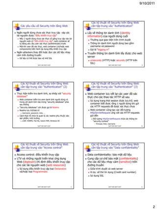 9/10/2011
2
Các yêu cầu về Security trên tầng Web
 Ngăn người dùng chưa xác thực truy cập vàp các
tài nguyên được “điều khiển truy cập”
 Nếu 1 người dùng chưa xác thực cố gắng truy cập vào tài
nguyên web có “điều khiển truy cập”, web container sẽ
tự động yêu cầu user xác thực (authenticate) trước
 Một khi user đã xác thực, web container (và/hoặc web
components) tiến hành áp dụng điều khiển truy cập
 Ngăn attackers thay đổi hoặc đọc các dữ liệu nhạy
cảm trên đường truyền
 Dữ liệu có thể được bảo vệ nhờ SSL
7DatTT-DSE-SOICT-HUST
Các kỹ thuật về Security trên tầng Web
cần tập trung vào “Authentication”
 Lấy về thông tin danh tính (identity
information) của người dùng cuối
 Thường qua giao diện trên trình duyệt
 Thông tin danh tính người dùng bao gồm
username và password
 Gọi là “logging in”
 Truyền thông tin danh tính lấy được cho web
server
 unsecurely (HTTP) hoặc securely (HTTP trên
SSL)
8DatTT-DSE-SOICT-HUST
Các kỹ thuật về Security trên tầng Web
cần tập trung vào “Authentication” (2)
 Thực hiện kiểm tra danh tính, so khớp với “security
database”
 Web container kiểm tra xem danh tính người dùng có
trùng với danh tính nào trong “security database” phía
sau không
 “Security database” còn được gọi là Realms
 Realms lưu trữ/bảo trì
 Username, password, roles, ...
 Cách thức tổ chức & quản lý các realms phụ thuộc vào
sản phẩm, môi trường
 LDAP, RDBMS, Flat-file, Solaris PAM, Windows AD
9DatTT-DSE-SOICT-HUST
Các kỹ thuật về Security trên tầng Web
cần tập trung vào “Authentication” (3)
 Web container lưu vết lại các user đã xác
thực cho các thao tác HTTP về sau
 Sử dụng trạng thái session được lưu trữ, web
container biết được rằng 1 người dùng khi gửi
các HTTP requests đã được xác thực chưa
 Web container cũng tạo các đối tượng
HttpServletRequest ứng với các HTTP requests
gửi đến
 Đối tượng HttpServletRequest chứa các thông tin
“security context”
 Principal, Role, Username
10DatTT-DSE-SOICT-HUST
Các kỹ thuật về Security trên tầng Web
cần tập trung vào “Access control”
 Access control: điều khiển truy cập
 LTV và những người triển khai ứng dụng
Web (deployer) chỉ định điều khiển truy cập
cho các tài nguyên web (web resources)
 Sử dụng điều khiển truy cập loại Declarative
và/hoặc loại Programmatic
11DatTT-DSE-SOICT-HUST
Các kỹ thuật về Security trên tầng Web
cần tập trung vào “Data confidentiality”
 Data confidentiality: bảo mật dữ liệu
 Cung cấp cơ chế bảo mật (confidentiality)
cho các dữ liệu nhạy cảm (sensitive) trên
đường truyền
 Giữa trình duyệt và web server
 Ví dụ: số thẻ tín dụng (Credit card number)
 Sử dụng SSL
12DatTT-DSE-SOICT-HUST
 