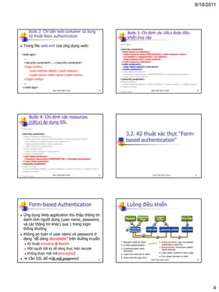 9/10/2011
4
Bước 2: Chỉ dẫn web container sử dụng
kỹ thuật Basic authentication
 Trong file web.xml của ứng dụng web:
<web-app>
...
<security-constraint>...</security-constraint>
<login-config>
<auth-method>BASIC</auth-method>
<realm-name>realm name</realm-name>
</login-config>
...
</web-app>
19DatTT-DSE-SOICT-HUST
Bước 3: Chỉ định các URLs được điều
khiển truy cập
<web-app>
...
<security-constraint>
<web-resource-collection>
<web-resource-name>WRCollection</web-resource-name>
<url-pattern>/loadpricelist</url-pattern>
<http-method>GET</http-method>
</web-resource-collection>
<auth-constraint>
<role-name>admin</role-name>
</auth-constraint>
<user-data-constraint>
<transport-guarantee>CONFIDENTIAL</transport-guarantee>
</user-data-constraint>
</security-constraint>
<login-config>
<auth-method>BASIC</auth-method> <realm-name></realm-name>
</login-config>
...
</web-app>
20DatTT-DSE-SOICT-HUST
Bước 4: Chỉ định các resources
(URLs) áp dụng SSL
<web-app>
...
<security-constraint>
<web-resource-collection>
<web-resource-name>WRCollection</web-resource-name>
<url-pattern>/loadpricelist</url-pattern>
<http-method>GET</http-method>
</web-resource-collection>
<auth-constraint>
<role-name>admin</role-name>
</auth-constraint>
<user-data-constraint>
<transport-guarantee>CONFIDENTIAL</transport-guarantee>
</user-data-constraint>
</security-constraint>
<login-config>
<auth-method>BASIC</auth-method> <realm-name></realm-name>
</login-config>
...
</web-app>
21DatTT-DSE-SOICT-HUST
3.2. Kỹ thuật xác thực “Form-
based authentication”
22DatTT-DSE-SOICT-HUST
Form-based Authentication
 Ứng dụng Web application thu thập thông tin
danh tính người dùng (user name, password,
và các thông tin khác) qua 1 trang login
thông thường
 Không an toàn vì user name và password ở
dạng “dễ dàng decodable” trên đường truyền
 Kỹ thuật encoding là Base64
 Một người bất kỳ dễ dàng thực hiện decode
 Không được mật mã (encrypted)
  Cần SSL để mật mã password 23DatTT-DSE-SOICT-HUST
Luồng điều khiển
1. Request made by client
2. Is client authenticated?
3. Unauthenticated client
redirected
4. Login form returned to client
5. Client submits login form
6. Authentication Login succeeded,
redirected to resource
7. Authorization Permission tested,
result returned
8. Login failed, redirect to error page
9. Error page returned to client
1
2
Protected
Resource
Login.jsp j_security_check Error.html
Request Response
Page
Login
Form
Error Page
3
6 8
7 4 5 9
24DatTT-DSE-SOICT-HUST
 