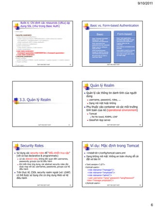 9/10/2011
6
Bước 6: Chỉ định các resources (URLs) áp
dụng SSL (như trong Basic Auth)
<web-app>
...
<security-constraint>
<web-resource-collection>
<web-resource-name>WRCollection</web-resource-name>
<url-pattern>/loadpricelist</url-pattern>
<http-method>GET</http-method>
</web-resource-collection>
<auth-constraint>
<role-name>admin</role-name>
</auth-constraint>
<user-data-constraint>
<transport-guarantee>CONFIDENTIAL</transport-guarantee>
</user-data-constraint>
</security-constraint>
<login-config>
<auth-method>FORM</auth-method> <realm-name></realm-name>
</login-config>
...
</web-app>
31DatTT-DSE-SOICT-HUST
Form-based
Basic vs. Form-based Authentication
• Uses “browser provided
dialog box” to get
username and password
• Only username and
password can be collected
• Might result in different
look and feel
• HTTP Authentication
header is used to convey
username and password
• No good way to enter a
new user name
• Uses “web application
provided login page” to get
username and password
• Custom data can be
collected
• Can enforce consistent look
and feel
• Form data is used to convey
username and password
• Can enter a new user name
via login page
Basic
32DatTT-DSE-SOICT-HUST
3.3. Quản lý Realm
33DatTT-DSE-SOICT-HUST
Quản lý Realm
 Quản lý các thông tin danh tính của người
dùng
 username, password, roles, ...
 Dạng mã mật hoặc không
 Phụ thuộc vào container và các môi trường
tính toán của nó (operational environment)
 Tomcat
 flat file based, RDBMS, LDAP
 GlassFish App server
34DatTT-DSE-SOICT-HUST
Security Roles
 Sử dụng các security roles để “điểu khiển truy cập”
(với cả loại declarative & programmatic)
 Là các abstract roles, không liên quan đến usernames,
passwords, groups của hệ điều hành
 Khi triển khai ứng dụng, các abstract security roles cần
được map với các usernames, passwords, groups của hệ
điều hành
 Trên thực tế, CSDL security realm ngoài (vd: LDAP)
có thể được sử dụng cho cả ứng dụng Web và hệ
điều hành
35DatTT-DSE-SOICT-HUST
Ví dụ: Mặc định trong Tomcat
 <install-dir>/config/tomcat-users.xml
 Dạng không mã mật: không an toàn nhưng dễ cài
đặt và bảo trì
<?xml version='1.0'?>
<tomcat-users>
<role rolename="manager"/>
<role rolename="employee"/>
<role rolename="admin"/>
<user username="sang" password="sangPassword"
roles="manager,employee"/>
</tomcat-users>
36DatTT-DSE-SOICT-HUST
 