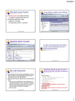 9/10/2011
7
Mặc định trong Tomcat
 Flat file based realm được lưu trong
 <install-dir>/config/tomcat-users.xml
 Có thể thay đổi theo 2 cách
 Bằng tay - mannually
 Sử dụng công cụ admin - admintool
37DatTT-DSE-SOICT-HUST
Ví dụ-công cụ admin của Tomcat
38DatTT-DSE-SOICT-HUST
GlassFish Admin Console
39DatTT-DSE-SOICT-HUST
3.4. Bảo mật Passwords trên đường
truyền cho kỹ thuật Basic & Form-
based Authentications
40DatTT-DSE-SOICT-HUST
Bảo mật Passwords
 Với loại Basic & Form-based authentication, trừ khi
được chỉ định rõ ràng, password sẽ được truyền ở
dạng không được mã mật (Base64)
 Khai báo bảo mật cho pasword như các loại dữ liệu
khác:
 Nếu chọn giá trị CONFIDENTIAL hoặc INTEGRAL trong
<transport-guarantee> (con của <user-data-constraint>),
ràng buộc này sẽ được áp dụng cho tất cả các requests
khớp với các URL patterns định nghĩa trong <web-
resource-collection> (không chỉ trong login)
 Đã sử dụng SSL
41DatTT-DSE-SOICT-HUST
Chế độ bảo mật SSL áp dụng cho tất cả
dữ liệu truyền dẫn, bao gồm cả password
<web-app>
...
<security-constraint>
<web-resource-collection>
<web-resource-name>WRCollection</web-resource-name>
<url-pattern>/loadpricelist</url-pattern>
<http-method>GET</http-method>
</web-resource-collection>
<auth-constraint>
<role-name>admin</role-name>
</auth-constraint>
<user-data-constraint>
<transport-guarantee>CONFIDENTIAL</transport-guarantee>
</user-data-constraint>
</security-constraint>
<login-config>
<auth-method>FORM</auth-method> <realm-name></realm-name>
</login-config>
...
</web-app>
42DatTT-DSE-SOICT-HUST
 