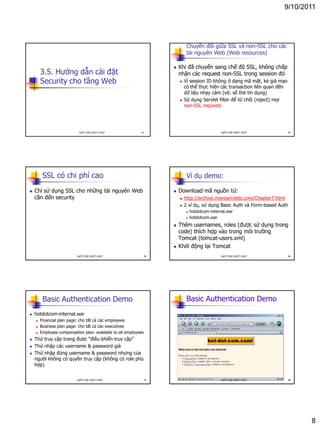 9/10/2011
8
3.5. Hướng dẫn cài đặt
Security cho tầng Web
43DatTT-DSE-SOICT-HUST
Chuyển đối giữa SSL và non-SSL cho các
tài nguyên Web (Web resources)
 Khi đã chuyển sang chế độ SSL, không chấp
nhận các request non-SSL trong session đó
 Vì session ID không ở dạng mã mật, kẻ giả mạo
có thể thực hiện các transaction liên quan đến
dữ liệu nhạy cảm (vd: số thẻ tín dụng)
 Sử dụng Servlet filter để từ chối (reject) mọi
non-SSL requests
44DatTT-DSE-SOICT-HUST
SSL có chi phí cao
 Chỉ sử dụng SSL cho những tài nguyên Web
cần đến security
45DatTT-DSE-SOICT-HUST
Ví dụ demo:
 Download mã nguồn từ:
 http://archive.moreservlets.com/Chapter7.html
 2 ví dụ, sử dụng Basic Auth và Form-based Auth
 hotdotcom-internal.war
 hotdotcom.war
 Thêm usernames, roles (được sử dụng trong
code) thích hợp vào trong môi trường
Tomcat (tomcat-users.xml)
 Khởi động lại Tomcat
46DatTT-DSE-SOICT-HUST
Basic Authentication Demo
 hotdotcom-internal.war
 Financial plan page: cho tất cả các employees
 Business plan page: cho tất cả các executives
 Employee compensation plan: available to all employees
 Thử truy cập trang được “điều khiển truy cập”
 Thử nhập các username & password giả
 Thử nhập đúng username & password nhưng của
người không có quyền truy cập (không có role phù
hợp)
47DatTT-DSE-SOICT-HUST
Basic Authentication Demo
48DatTT-DSE-SOICT-HUST
 