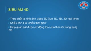 SIÊU ÂM 4D
Thực chất là hình ảnh video 3D (live-3D, 4D, 3D real time)
Chiều thứ 4 là “chiều thời gian”
Giúp quan sát đƣợc cử động trực của thai nhi trong bụng
mẹ
 