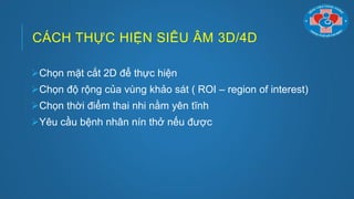 CÁCH THỰC HIỆN SIÊU ÂM 3D/4D
Chọn mặt cắt 2D để thực hiện
Chọn độ rộng của vùng khảo sát ( ROI – region of interest)
Chọn thời điểm thai nhi nằm yên tĩnh
Yêu cầu bệnh nhân nín thở nếu đƣợc
 