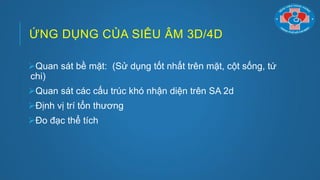 ỨNG DỤNG CỦA SIÊU ÂM 3D/4D
Quan sát bề mặt: (Sử dụng tốt nhất trên mặt, cột sống, tứ
chi)
Quan sát các cấu trúc khó nhận diện trên SA 2d
Định vị trí tổn thƣơng
Đo đạc thể tích
 