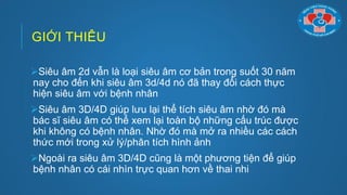 GIỚI THIÊU
Siêu âm 2d vẫn là loại siêu âm cơ bản trong suốt 30 năm
nay cho đến khi siêu âm 3d/4d nó đã thay đổi cách thực
hiện siêu âm với bệnh nhân
Siêu âm 3D/4D giúp lƣu lại thể tích siêu âm nhờ đó mà
bác sĩ siêu âm có thể xem lại toàn bộ những cấu trúc đƣợc
khi không có bệnh nhân. Nhờ đó mà mở ra nhiều các cách
thức mới trong xử lý/phân tích hình ảnh
Ngoài ra siêu âm 3D/4D cũng là một phƣơng tiện để giúp
bệnh nhân có cái nhìn trực quan hơn về thai nhi
 