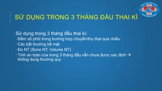 SỬ DỤNG TRONG 3 THÁNG ĐẦU THAI KÌ
Sử dụng trong 3 tháng đầu thai kì:
 Đếm số phôi trong trƣờng hợp chuyển/thụ thai quá nhiều
 Các bất thƣờng bề mặt
 Đo NT (Sono NT, Volume NT)
 Tính an toàn của trong 3 tháng đầu vẫn chƣa đƣợc xác định 
không dung thƣờng quy
 